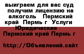 выиграем для вас суд, получим лицензию на алкоголь - Пермский край, Пермь г. Услуги » Юридические   . Пермский край,Пермь г.